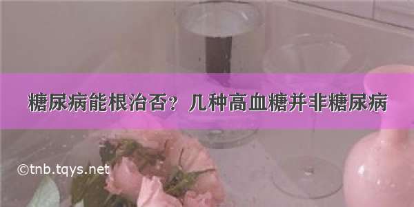 糖尿病能根治否？几种高血糖并非糖尿病