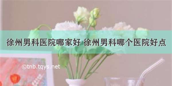 徐州男科医院哪家好 徐州男科哪个医院好点