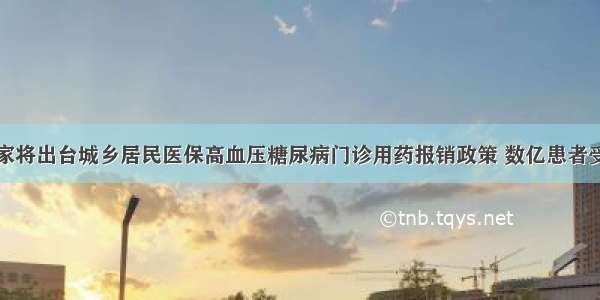 国家将出台城乡居民医保高血压糖尿病门诊用药报销政策 数亿患者受益