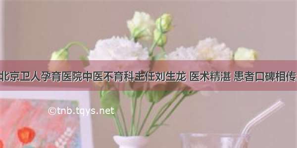 北京卫人孕育医院中医不育科主任刘生龙 医术精湛 患者口碑相传。