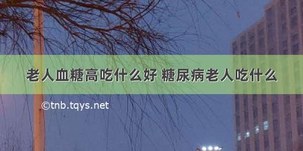 老人血糖高吃什么好 糖尿病老人吃什么