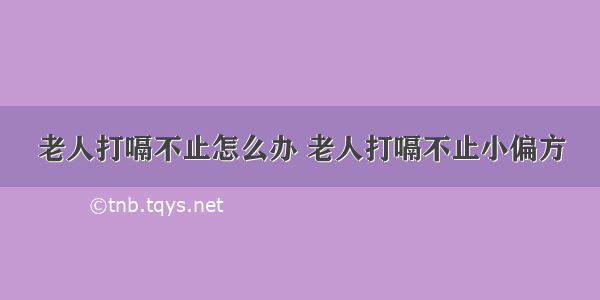 老人打嗝不止怎么办 老人打嗝不止小偏方