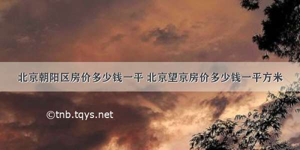 北京朝阳区房价多少钱一平 北京望京房价多少钱一平方米