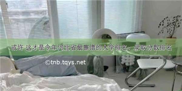 或许 这才是今年河北省最靠谱的大学排名：录取分数排名