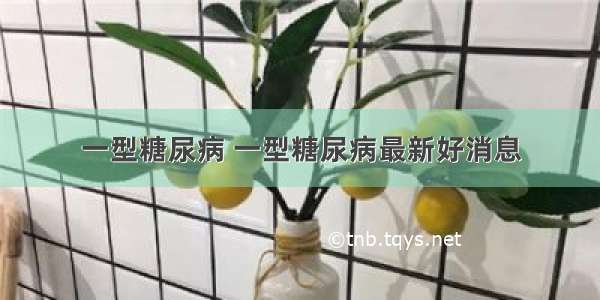 一型糖尿病 一型糖尿病最新好消息