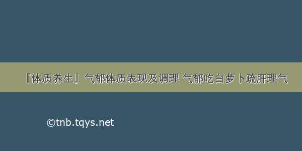 『体质养生』气郁体质表现及调理 气郁吃白萝卜疏肝理气