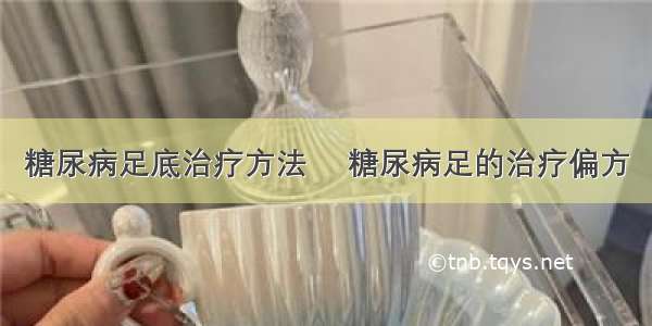 糖尿病足底治疗方法	 糖尿病足的治疗偏方