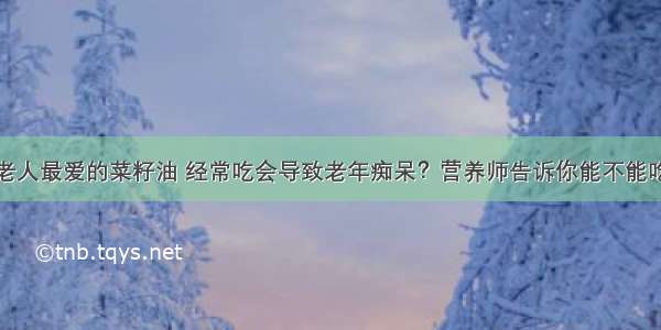 老人最爱的菜籽油 经常吃会导致老年痴呆？营养师告诉你能不能吃