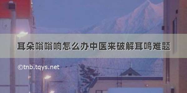 耳朵嗡嗡响怎么办中医来破解耳鸣难题