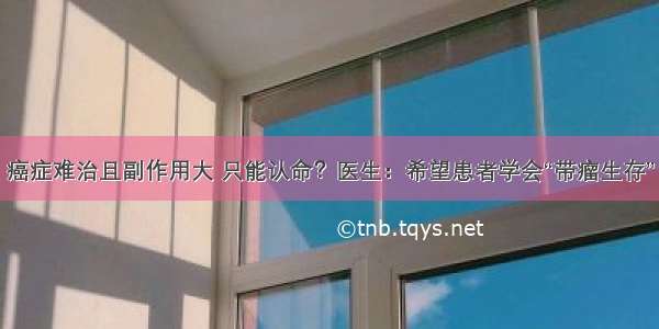 癌症难治且副作用大 只能认命？医生：希望患者学会“带瘤生存”