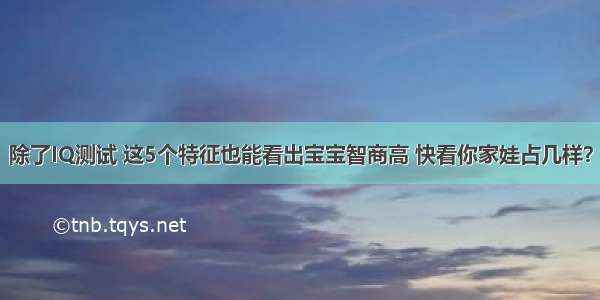 除了IQ测试 这5个特征也能看出宝宝智商高 快看你家娃占几样？