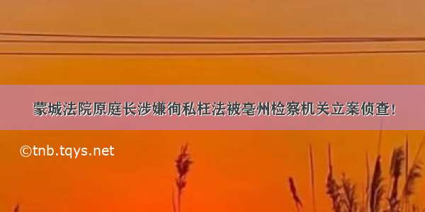 蒙城法院原庭长涉嫌徇私枉法被亳州检察机关立案侦查！