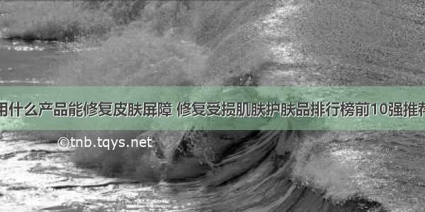 用什么产品能修复皮肤屏障 修复受损肌肤护肤品排行榜前10强推荐