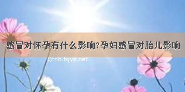 感冒对怀孕有什么影响?孕妇感冒对胎儿影响