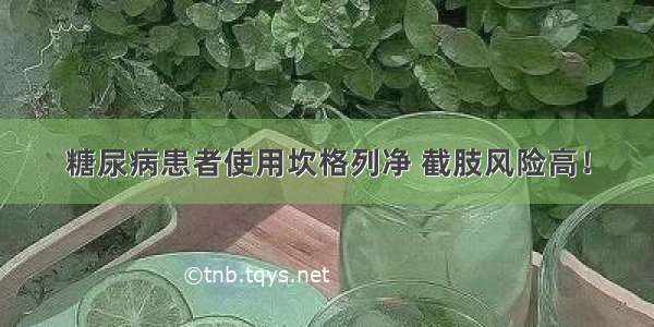 糖尿病患者使用坎格列净 截肢风险高！