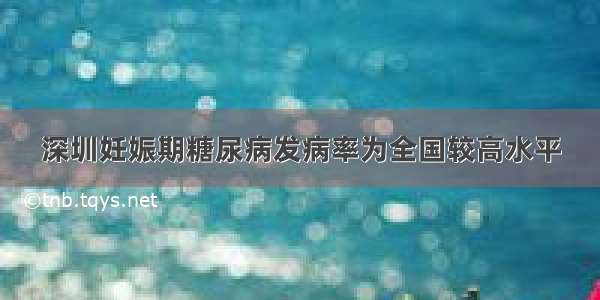 深圳妊娠期糖尿病发病率为全国较高水平