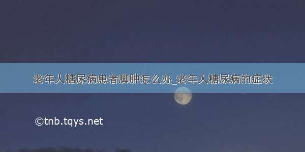 老年人糖尿病患者脚肿怎么办_老年人糖尿病的症状