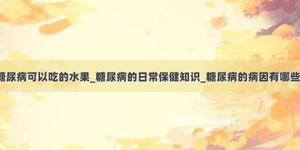 糖尿病可以吃的水果_糖尿病的日常保健知识_糖尿病的病因有哪些？