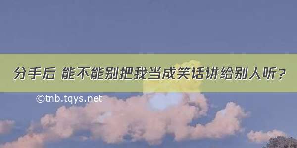 分手后 能不能别把我当成笑话讲给别人听？