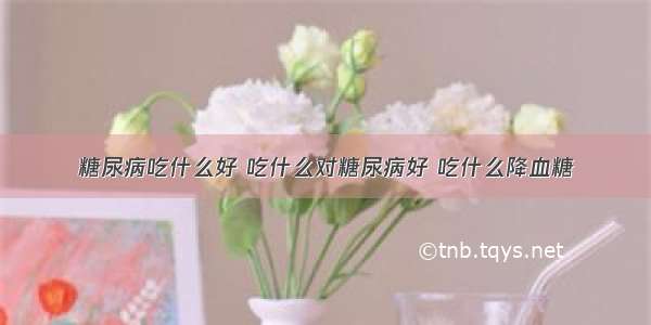 糖尿病吃什么好 吃什么对糖尿病好 吃什么降血糖