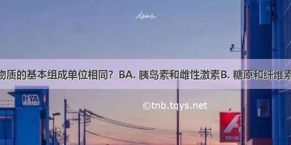 下列哪组物质的基本组成单位相同？BA. 胰岛素和雌性激素B. 糖原和纤维素C. 抗体和