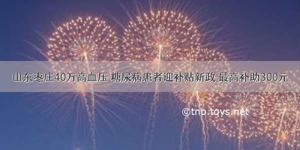 山东枣庄40万高血压 糖尿病患者迎补贴新政 最高补助300元