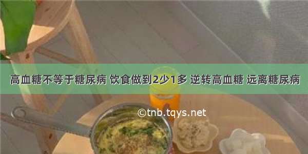 高血糖不等于糖尿病 饮食做到2少1多 逆转高血糖 远离糖尿病