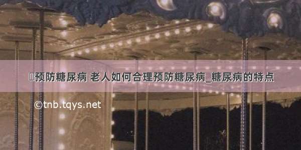 ​预防糖尿病 老人如何合理预防糖尿病_糖尿病的特点