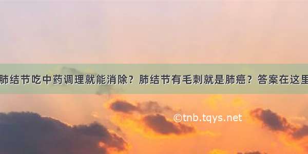 肺结节吃中药调理就能消除？肺结节有毛刺就是肺癌？答案在这里