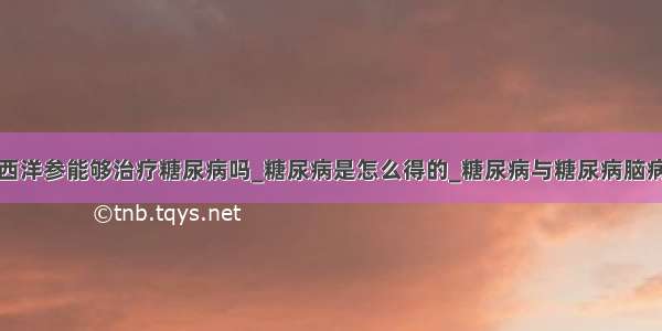 西洋参能够治疗糖尿病吗_糖尿病是怎么得的_糖尿病与糖尿病脑病