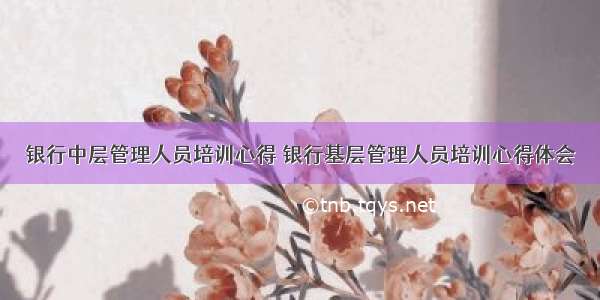 银行中层管理人员培训心得 银行基层管理人员培训心得体会