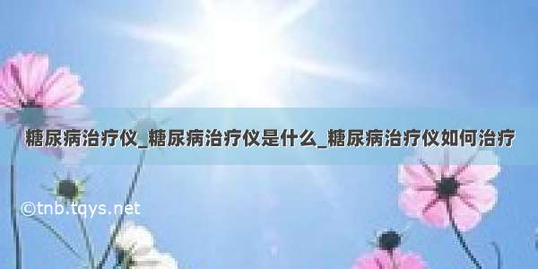 糖尿病治疗仪_糖尿病治疗仪是什么_糖尿病治疗仪如何治疗