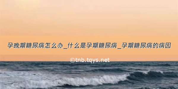 孕晚期糖尿病怎么办_什么是孕期糖尿病_孕期糖尿病的病因