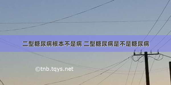 二型糖尿病根本不是病 二型糖尿病是不是糖尿病