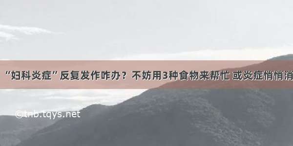 “妇科炎症”反复发作咋办？不妨用3种食物来帮忙 或炎症悄悄消