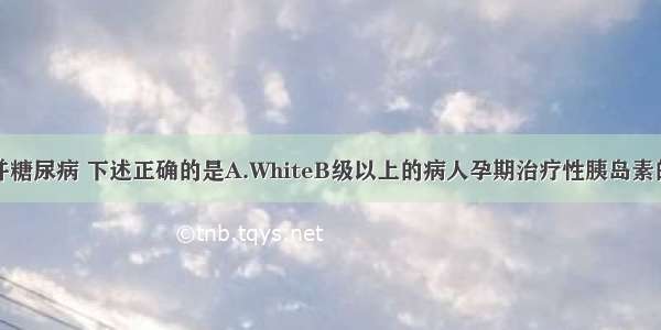 有关妊娠合并糖尿病 下述正确的是A.WhiteB级以上的病人孕期治疗性胰岛素的需要量较非