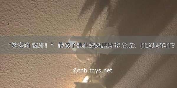 “姓娄的 离开！” 熊孩子拽住妈妈威胁爹 父亲：打还是不打？