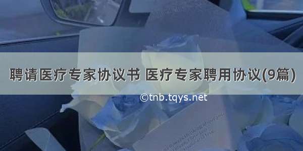 聘请医疗专家协议书 医疗专家聘用协议(9篇)