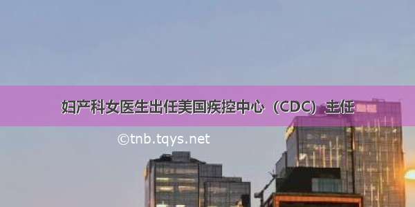 妇产科女医生出任美国疾控中心（CDC）主任