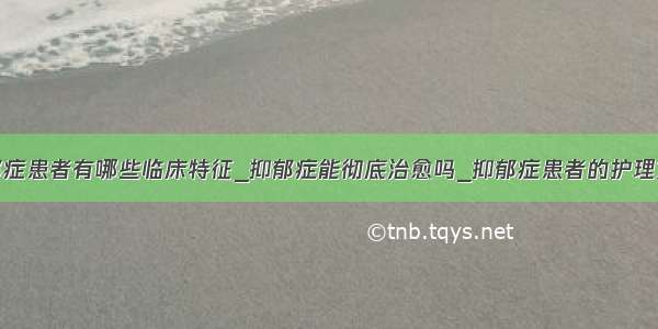 抑郁症患者有哪些临床特征_抑郁症能彻底治愈吗_抑郁症患者的护理方法