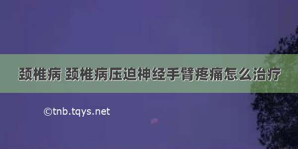 颈椎病 颈椎病压迫神经手臂疼痛怎么治疗