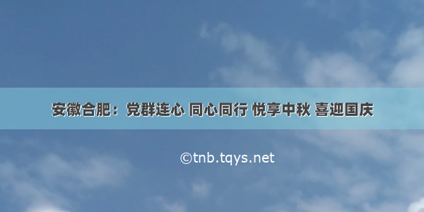 安徽合肥：党群连心 同心同行 悦享中秋 喜迎国庆