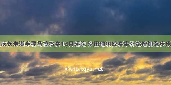 重庆长寿湖半程马拉松赛12月起跑 沙田柚将成赛事补给增加跑步乐趣