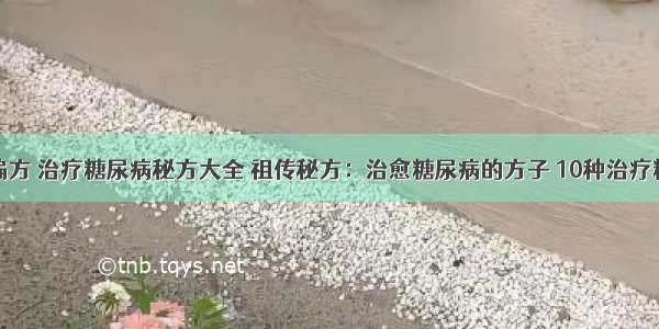 糖尿病治疗偏方 治疗糖尿病秘方大全 祖传秘方：治愈糖尿病的方子 10种治疗糖尿病的偏方