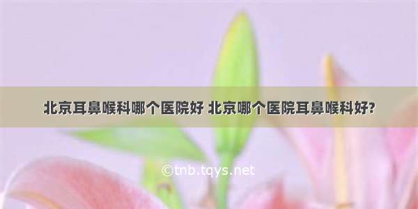 北京耳鼻喉科哪个医院好 北京哪个医院耳鼻喉科好?