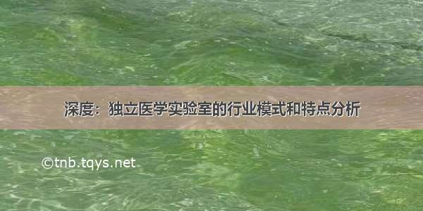 深度：独立医学实验室的行业模式和特点分析