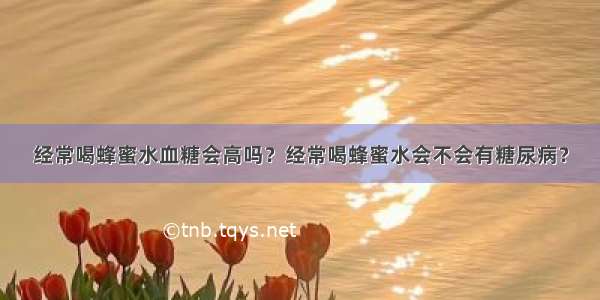 经常喝蜂蜜水血糖会高吗？经常喝蜂蜜水会不会有糖尿病？