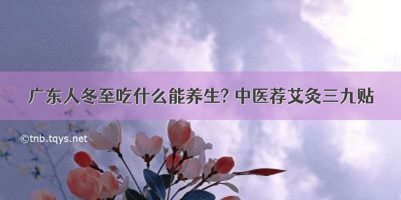 广东人冬至吃什么能养生? 中医荐艾灸三九贴