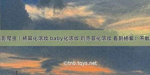 电影爬虫｜杨幂化浓妆 baby化浓妆 刘亦菲化浓妆 看到杨紫：不敢认