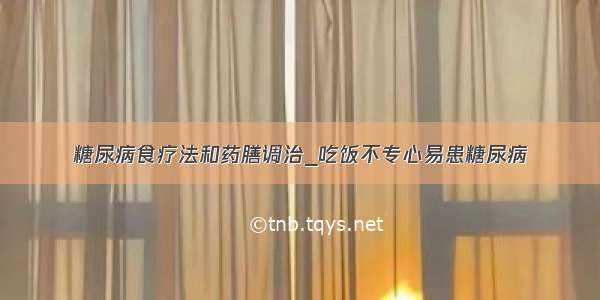 糖尿病食疗法和药膳调治_吃饭不专心易患糖尿病